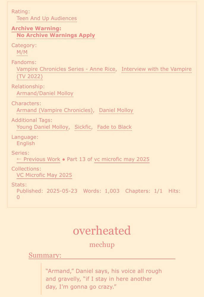 screenshot of an ao3 fic:

Rating: Teen And Up Audiences
Archive Warning: No Archive Warnings Apply
Category: M/M
Fandoms: Vampire Chronicles Series - Anne Rice, Interview with the Vampire (TV 2022)
Relationship: Armand/Daniel Molloy
Characters: Armand (Vampire Chronicles), Daniel Molloy
Additional Tags: Young Daniel Molloy, Sickfic, Fade to Black
Language: English
Series: Part 13 of vc microfic may 2025
Collections: VC Microfic May 2025
Stats:
Published: 2025-05-23
Words: 1,003
Chapters: 1/1

overheated
mechup

Summary: “Armand,” Daniel says, his voice all rough and gravelly, “if I stay in here another day, I’m gonna go crazy.”