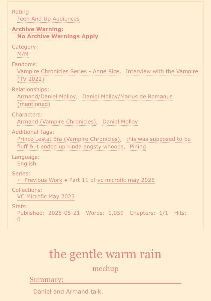 screenshot of an ao3 fic:

Rating: Teen And Up Audiences
Archive Warning: No Archive Warnings Apply
Category: M/M
Fandoms: Vampire Chronicles Series - Anne Rice, Interview with the Vampire (TV 2022)
Relationships: Armand/Daniel Molloy, Daniel Molloy/Marius de Romanus (mentioned)
Characters: Armand (Vampire Chronicles), Daniel Molloy
Additional Tags: Prince Lestat Era (Vampire Chronicles), this was supposed to be fluff & it ended up kinda angsty whoops, Pining
Language: English
Series: Part 11 of bc microfic may 2025
Collections: VC Microfic May 2025
Stats:
Published: 2025-05-21
Words: 1,059
Chapters: 1/1

the gentle warm rain
mechup

Summary: Daniel and Armand talk. 