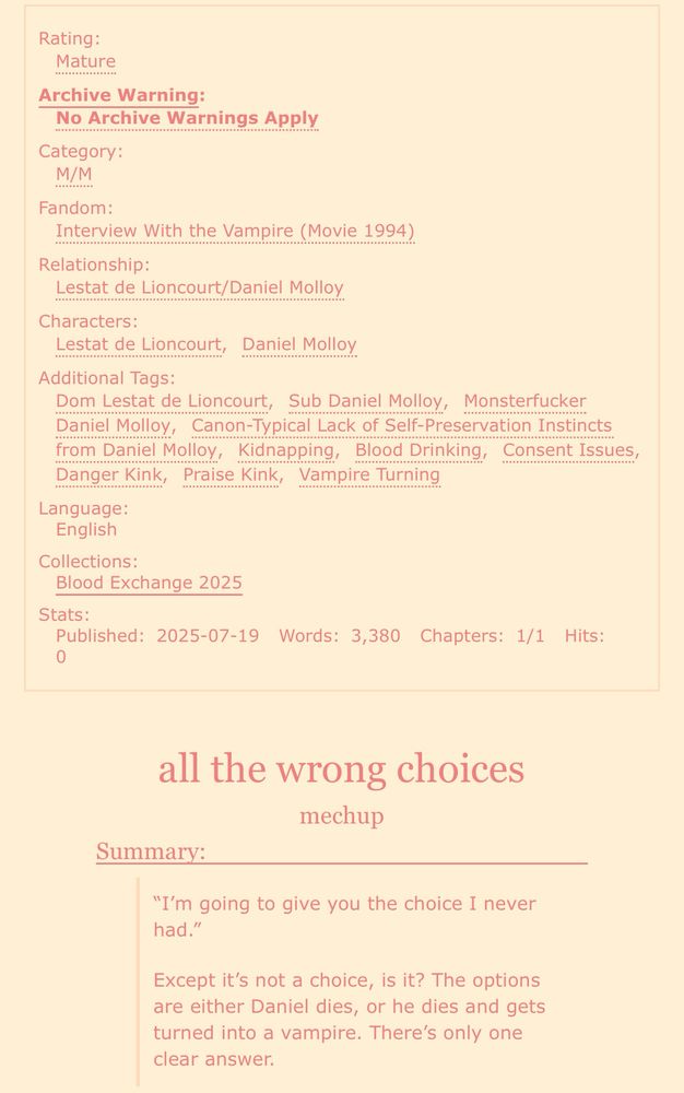 screenshot of an ao3 fic:

Rating: Mature
Archive Warning: No Archive Warnings Apply
Category: M/M
Fandom: Interview With the Vampire (Movie 1994)
Relationship: Lestat de Lioncourt/Daniel Molloy
Characters: Lestat de Lioncourt, Daniel Molloy
Additional Tags: Dom Lestat de Lioncourt, Sub Daniel Molloy, Monsterfucker Daniel Molloy, Canon-Typical Lack of Self-Preservation Instincts from Daniel Molloy, Kidnapping, Blood Drinking, Consent Issues, Danger Kink, Praise Kink, Dom/sub, Vampire Turning
Language: English
Collections: Blood Exchange 2025
Stats:
Published: 2025-07-19
Words: 3,380
Chapters: 1/1

all the wrong choices
mechup

Summary:
“I’m going to give you the choice I never had.”
Except it’s not a choice, is it? The options are either Daniel dies, or he dies and gets turned into a vampire. There’s only one clear answer. 