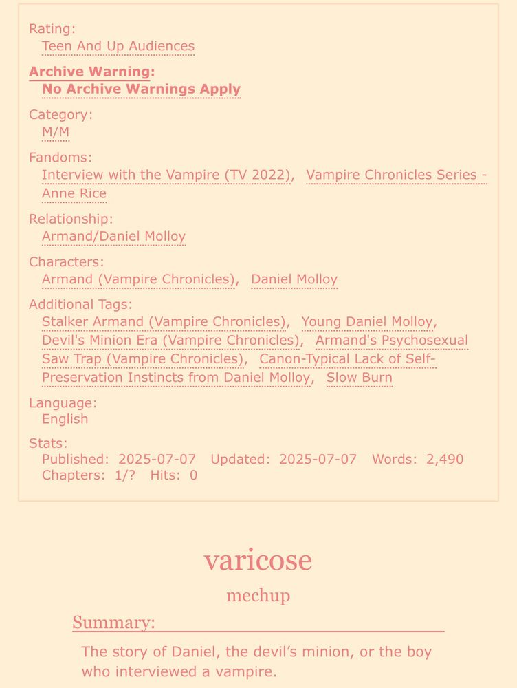 screenshot of an ao3 fic:

Rating: Teen And Up Audiences
Archive Warning: No Archive Warnings Apply
Category: M/M
Fandoms: Interview with the Vampire (TV 2022), Vampire Chronicles Series - Anne Rice
Relationship: Armand/Daniel Molloy
Characters: Armand (Vampire Chronicles), Daniel Molloy
Additional Tags: Stalker Armand (Vampire Chronicles), Young Daniel Molloy, Devil’s Minion Era (Vampire Chronicles), Armand’s Psychosexual Saw Trap (Vampire Chronicles), Canon-Typical Lack of Self-Preservation Instincts from Daniel Molloy, Slow Burn
Language: English
Stats:
Published: 2025-07-07
Updated: 2025-07-07
Words: 2,490
Chapters: 1/?

varicose
mechup

Summary: The story of Daniel, the devil’s minion, or the boy who interviewed a vampire. 