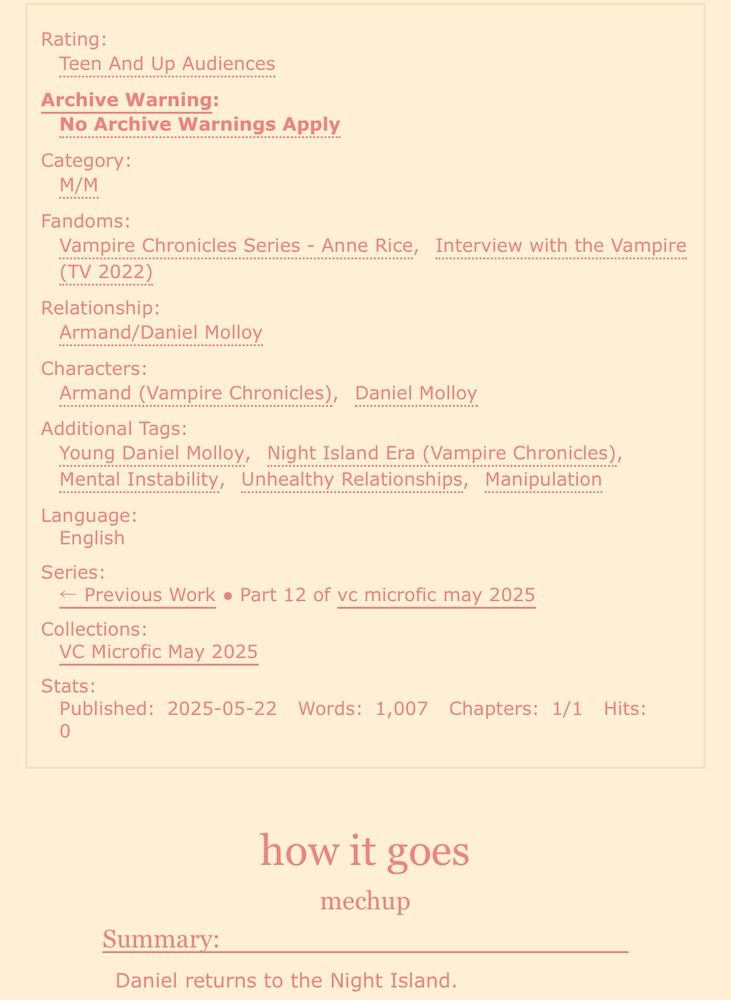screenshot of an ao3 fic:

Rating: Teen And Up Audiences
Archive Warning: No Archive Warnings Apply
Category: M/M
Fandoms: Vampire Chronicles Series - Anne Rice, Interview with the Vampire (TV 2022)
Relationship: Armand/Daniel Molloy
Characters: Armand (Vampire Chronicles), Daniel Molloy
Additional Tags: Young Daniel Molloy, Night Island Era (Vampire Chronicles), Mental Instability, Unhealthy Relationships, Manipulation
Language: English
Series: Part 12 of vc microfic may 2025
Collections: VC Microfic May 2025
Stats:
Published: 2025-05-22
Words: 1,007
Chapters: 1/1

how it goes
mechup

Summary: Daniel returns to the Night Island. 