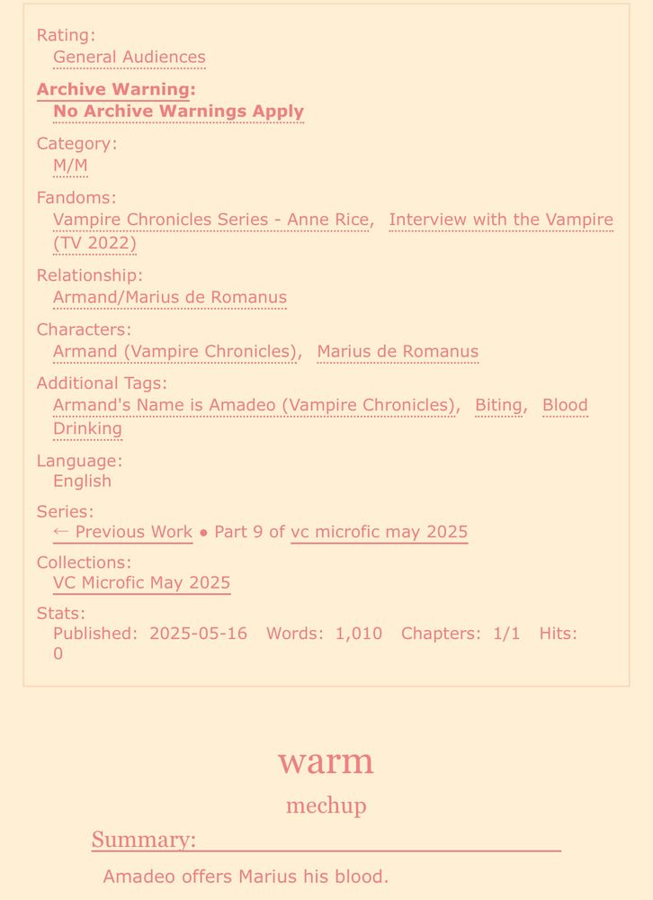 screenshot of an ao3 fic:

Rating: General Audiences
Archive Warning: No Archive Warnings Apply
Category: M/M
Fandoms: Vampire Chronicles Series - Anne Rice, Interview with the Vampire (TV 2022)
Relationship: Armand/Marius de Romanus
Characters: Armand (Vampire Chronicles), Marius de Romanus
Additional Tags: Armand’s Name is Amadeo (Vampire Chronicles), Biting, Blood Drinking
Language: English
Series: Part 9 of vc microfic may 2025
Collections: VC Microfic May 2025
Stats:
Published: 2025-05-16
Words: 1,010
Chapters: 1/1

warm
mechup

Summary: Amadeo offers Marius his blood. 