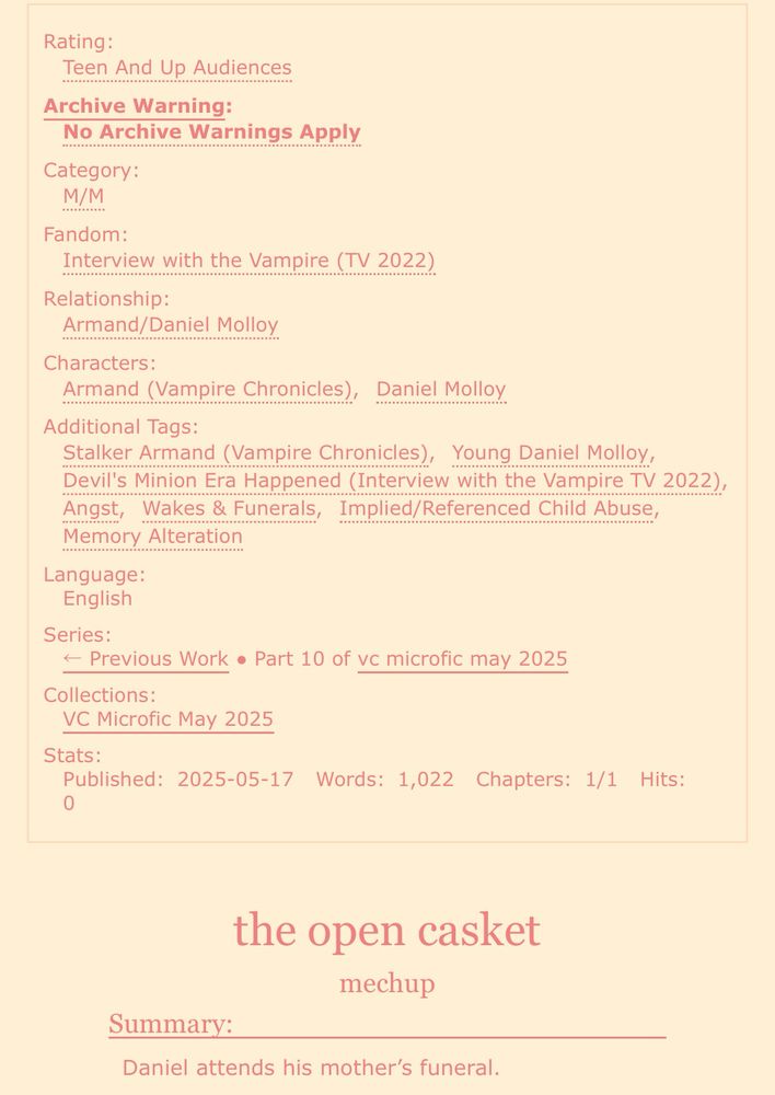 screenshot of an ao3 fic:

Rating: Teen And Up Audiences
Archive Warning: No Archive Warnings Apply
Category: M/M
Fandom: Interview with the Vampire (TV 2022)
Relationship: Armand/Daniel Molloy
Characters: Armand (Vampire Chronicles), Daniel Molloy
Additional Tags: Stalker Armand (Vampire Chronicles), Young Daniel Molloy, Devil’s Minion Era Happened (Interview with the Vampire TV 2022), Angst, Wakes & Funerals, Implied/Referenced Child Abuse, Memory Alteration
Language: English
Series: Part 10 of vc microfic may 2025
Collections: VC Microfic May 2025
Stats:
Published: 2025-05-17
Words: 1,022
Chapters: 1/1

the open casket
mechup

Summary: Daniel attends his mother’s funeral. 