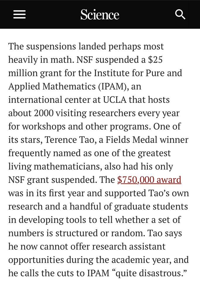 The suspensions landed perhaps most heavily in math. NSF suspended a $25 million grant for the Institute for Pure and Applied Mathematics (IPAM), an international center at UCLA that hosts about 2000 visiting researchers every year for workshops and other programs. One of its stars, Terence Tao, a Fields Medal winner frequently named as one of the greatest living mathematicians, also had his only NSF grant suspended. The $750,000 award was in its first year and supported Tao’s own research and a handful of graduate students in developing tools to tell whether a set of numbers is structured or random. Tao says he now cannot offer research assistant opportunities during the academic year, and he calls the cuts to IPAM “quite disastrous.”