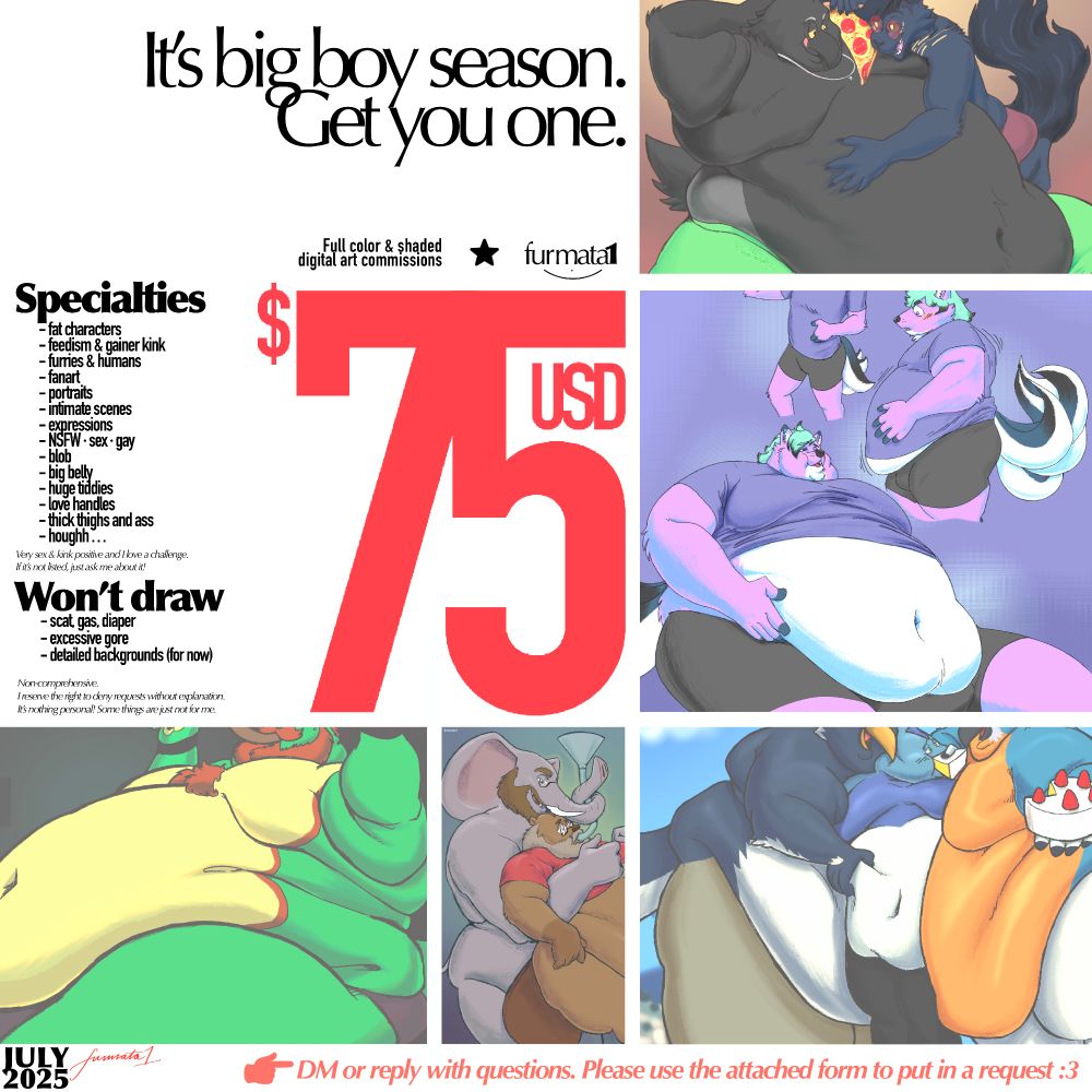 Digital illustration: Commission ad for furmata1, July 2025.

Text: "Full color & shaded digital art commissions, furmata1. $75 USD

Specialties: Fat characters, feedism and gainer kink, furries and humans, fanart, portraits, intimate scenes, expressions, NSFW, sex, gay, blob, big belly, huge tiddies, love handles, thick thighs and ass, houghh...
Very sex and kink positive and I love a challenge. If it's not listed, just ask me about it!

Won't draw:
sc/at, g/as, dia/per, excessive go/re, detailed backgrounds (for now)
Non-comprehensive. I reserve the right to deny requests without explanation. It's nothing personal! Some things are just not for me.

DM or reply with questions. Please use the attached form to put in a request :3

July 2025, furmata1" 