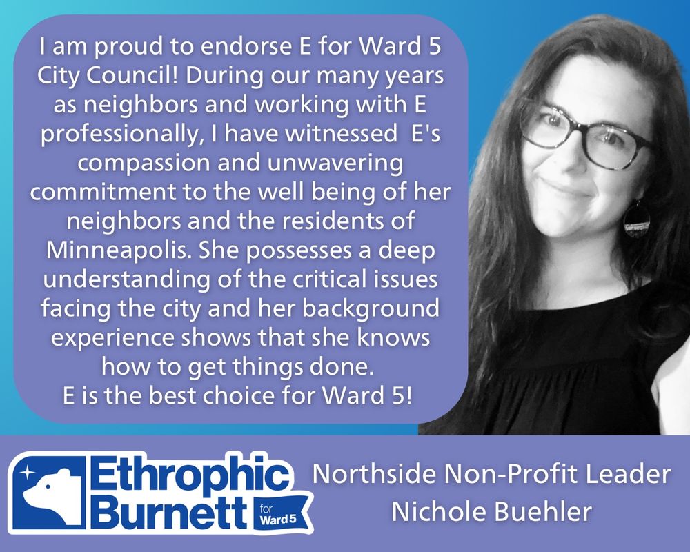  “I am proud to endorse E for Ward 5 City Council! During our many years as neighbors and working with E professionally, I have witnessed E's compassion and unwavering commitment to the well being of her neighbors and the residents of Minneapolis. She possesses a deep understanding of the critical issues facing the city and her background experience shows that she knows how to get things done. E is the best choice for Ward 5!” -Northside Non-Profit Leader Nichole Buehler