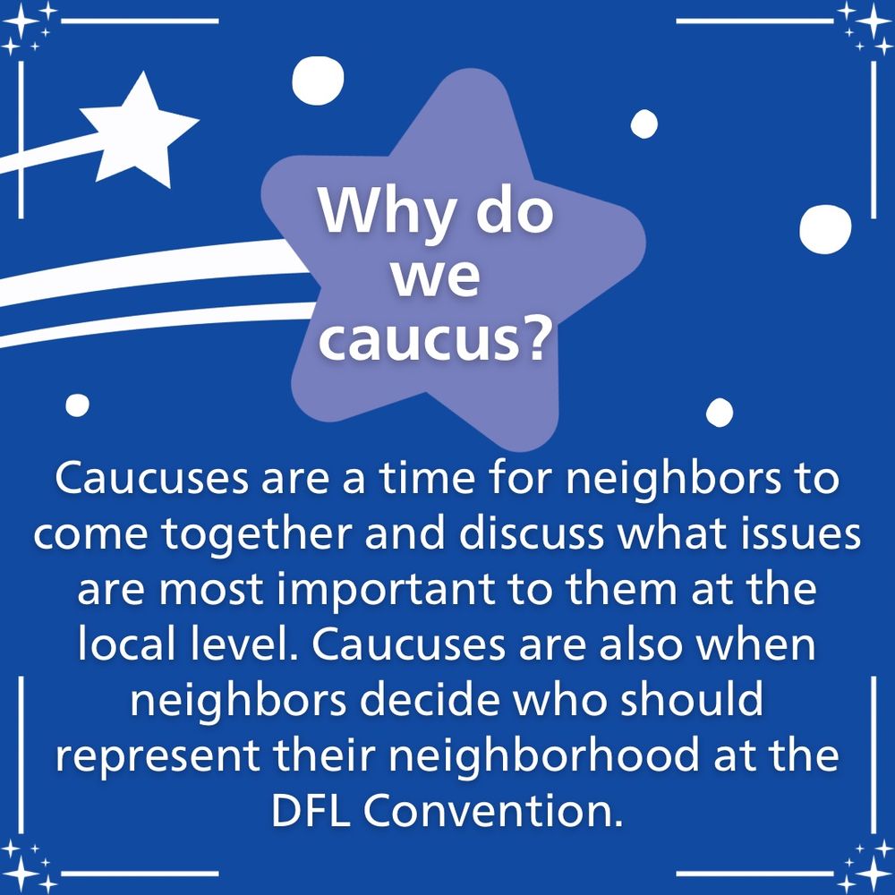 Why do We caucus?
Caucuses are a time for neighbors to come together and discuss what issues are most important to them at the local level. Caucuses are also when neighbors decide who should represent their neighborhood at the DFL Convention.