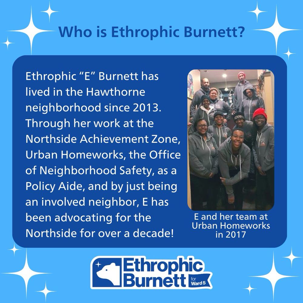 Who is Ethrophic Burnett?
Ethrophic "E" Burnett has lived in the Hawthorne neighborhood since 2013.
Through her work at the Northside Achievement Zone, Urban Homeworks, the Office of Neighborhood Safety, as a Policy Aide, and by just being an involved neighbor, E has been advocating for the Northside for over a decade!

Phot of E and her team at Urban Homeworks in 2017
