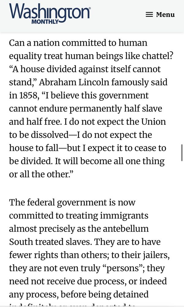 Can a nation committed to human equality treat human beings like chattel?
"A house divided against itself cannot stand," Abraham Lincoln famously said in 1858, "I believe this government cannot endure permanently half slave and half free. I do not expect the Union to be dissolved-I do not expect the house to fall-but I expect it to cease to be divided. It will become all one thing or all the other."
The federal government is now committed to treating immigrants almost precisely as the antebellum South treated slaves. They are to have fewer rights than others; to their jailers, they are not even truly "persons"; they need not receive due process, or indeed any process, before being detained