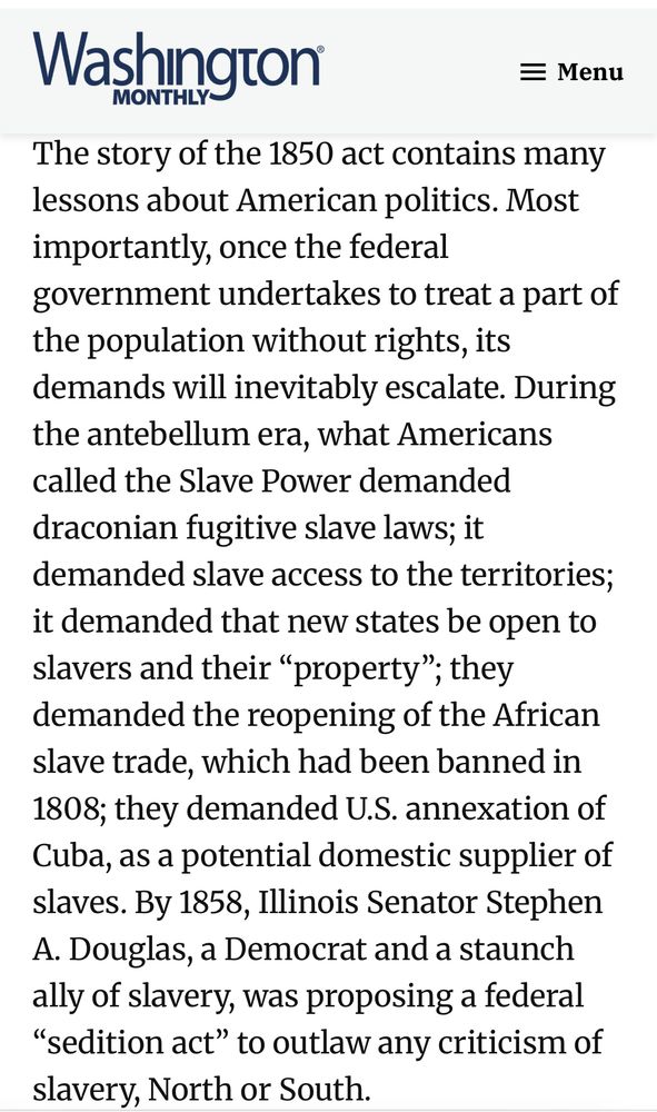 
The story of the 1850 act contains many lessons about American politics. Most importantly, once the federal
government undertakes to treat a part of the population without rights, its demands will inevitably escalate. During the antebellum era, what Americans called the Slave Power demanded draconian fugitive slave laws; it demanded slave access to the territories; it demanded that new states be open to slavers and their "property"; they demanded the reopening of the African slave trade, which had been banned in
1808; they demanded U.S. annexation of Cuba, as a potential domestic supplier of slaves. By 1858, Illinois Senator Stephen
A. Douglas, a Democrat and a staunch ally of slavery, was proposing a federal
"sedition act" to outlaw any criticism of slavery, North or South.