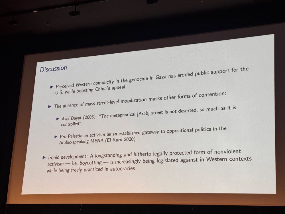 Discussion
Perceived Western complicity in the genocide in Gaza has eroded public support for the
U.S. while boosting China's appeal
• The absence of mass street-level mobilization masks other forms of contention:
• Asef Bayat (2003): "The metaphorical [Arab street is not deserted, so much as it is controlled"
• Pro-Palestinian activism as an established gateway to oppositional politics in the Arabic-speaking MENA (El Kurd 2020)
• Ironic development: A longstanding and hitherto legally protected form of nonviolent activism — i.e. boycotting — is increasingly being legislated against in Western contexts while being freely practiced in autocracies