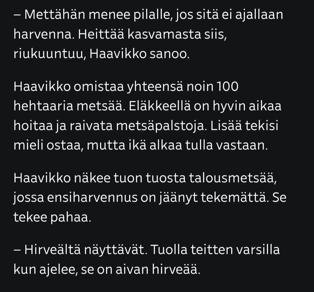 – Mettähän menee pilalle, jos sitä ei ajallaan harvenna. Heittää kasvamasta siis, riukuuntuu, Haavikko sanoo.

Haavikko omistaa yhteensä noin 100 hehtaaria metsää. Eläkkeellä on hyvin aikaa hoitaa ja raivata metsäpalstoja. Lisää tekisi mieli ostaa, mutta ikä alkaa tulla vastaan.

Haavikko näkee tuon tuosta talousmetsää, jossa ensiharvennus on jäänyt tekemättä. Se tekee pahaa.

– Hirveältä näyttävät. Tuolla teitten varsilla kun ajelee, se on aivan hirveää.