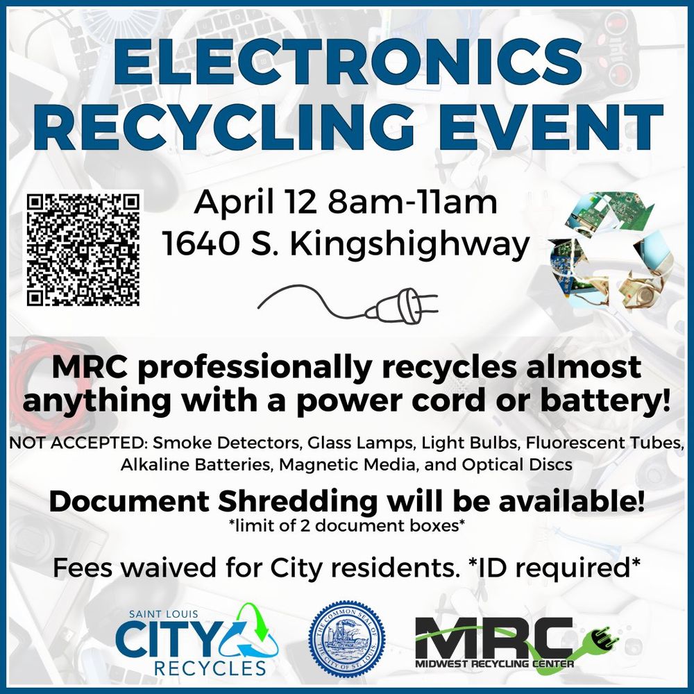 Electronics Recycling Event 
April 12 8am-11am
1640 S. Kingshighway 63110
MRC professionally recycles almost anythign with a power cord or battery!
NOT ACCEPTED: smoke detectors, glass lamps, light bulbs, fluorescent tubes, alkaline batteries, magnetic media, and optical discs
Document Shredding will be available!
*limit of 2 document boxes*
Fees waived for City residents. *ID required*
Saint Louis City Recycles 
Common Seal of the City of St. Louis
MRC Midwest Recycling Center