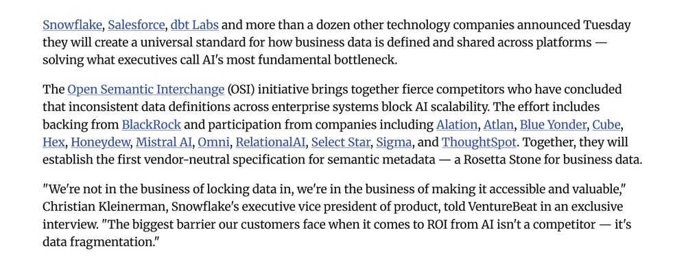 Snowflake, Salesforce, dbt Labs and more than a dozen other technology companies announced Tuesday they will create a universal standard for how business data is defined and shared across platforms — solving what executives call AI's most fundamental bottleneck.

The Open Semantic Interchange (OSI) initiative brings together fierce competitors who have concluded that inconsistent data definitions across enterprise systems block AI scalability. The effort includes backing from BlackRock and participation from companies including Alation, Atlan, Blue Yonder, Cube, Hex, Honeydew, Mistral AI, Omni, RelationalAI, Select Star, Sigma, and ThoughtSpot. Together, they will establish the first vendor-neutral specification for semantic metadata — a Rosetta Stone for business data.

"We're not in the business of locking data in, we're in the business of making it accessible and valuable," Christian Kleinerman, Snowflake's executive vice president of product, told VentureBeat in an exclusive interview. "The biggest barrier our customers face when it comes to ROI from AI isn't a competitor — it's data fragmentation."