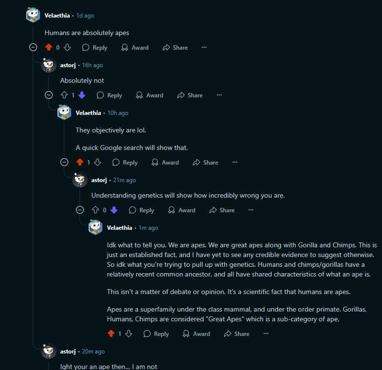 Velaethia
•
1d ago
Humans are absolutely apes



Upvote
0

Downvote

Reply
reply

Award

Share
Share

astorj
•
16h ago
Absolutely not



Upvote
1

Downvote

Reply
reply

Award

Share
Share

Velaethia
•
10h ago
They objectively are lol.

A quick Google search will show that.



Upvote
1

Downvote

Reply
reply

Award

Share
Share

astorj
•
21m ago
Understanding genetics will show how incredibly wrong you are.



Upvote
0

Downvote

Reply
reply

Award

Share
Share

Velaethia
•
1m ago
Idk what to tell you. We are apes. We are great apes along with Gorilla and Chimps. This is just an established fact, and I have yet to see any credible evidence to suggest otherwise. So idk what you're trying to pull up with genetics. Humans and chimps/gorillas have a relatively recent common ancestor, and all have shared characteristics of what an ape is.

This isn't a matter of debate or opinion. It's a scientific fact that humans are apes.

Apes are a superfamily under the class mammal, and under the order primate. Gorillas, Humans, Chimps are considered "Great Apes" which is a sub-category of ape.


Upvote
1

Downvote

Reply
reply

Award

Share
Share

astorj
•
20m ago
Ight your an ape then… I am not



Upvote
1

Downvote

Reply
reply

Award

Share
Share

Velaethia
•
1m ago
Are you suggesting you are not human?

Like this isn't a matter of debate or opinion. It's a scientific fact that humans are apes.

Apes are a superfamily under the class mammal, and under the order primate. Gorillas, Humans, Chimps are considered "Great Apes" which is a sub-category of ape.


Upvote
1

Downvote

Reply
reply

Award

Share
Share

