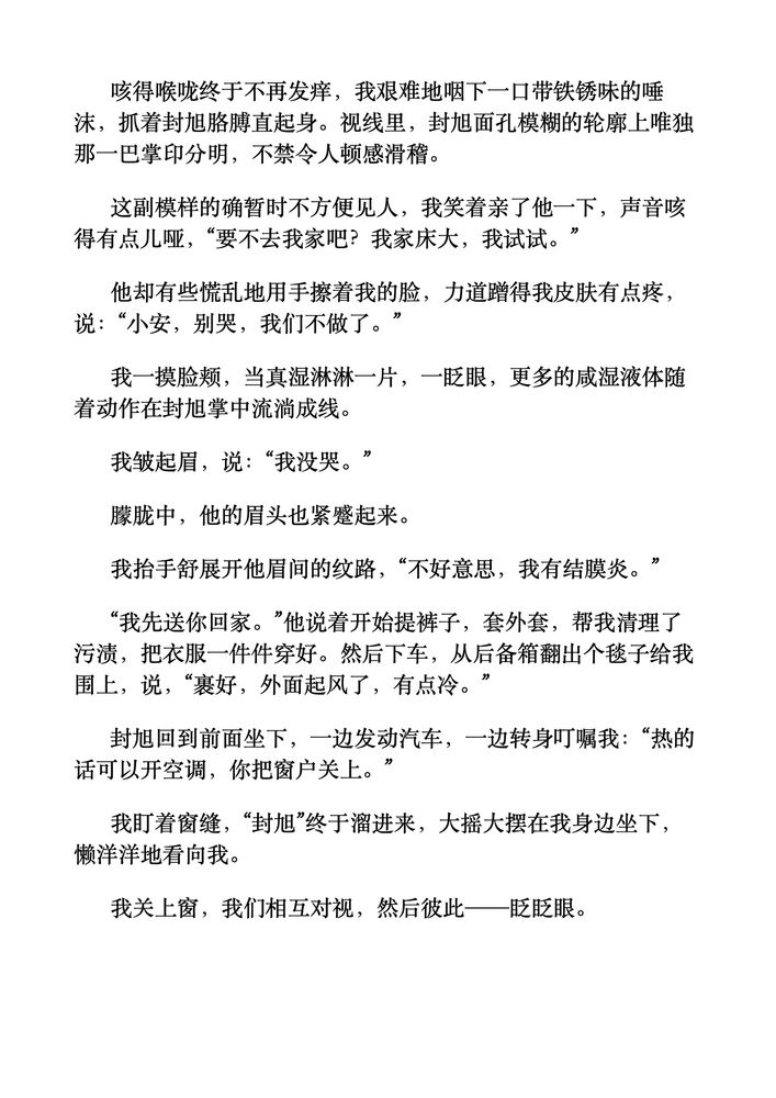 咳得喉咙终于不再发痒，我艰难地咽下一口带铁锈味的唾沫，抓着封旭胳膊直起身。视线里，封旭面孔模糊的轮廓上唯独那一巴掌印分明，不禁令人顿感滑稽。
这副模样的确暂时不方便见人，我笑着亲了他一下，声音咳得有点儿哑，“要不去我家吧？我家床大，我试试。”
他却有些慌乱地用手擦着我的脸，力道蹭得我皮肤有点疼，说：“小安，别哭，我们不做了。”
我一摸脸颊，当真湿淋淋一片，一眨眼，更多的咸湿液体随着动作在封旭掌中流淌成线。
我皱起眉，说：“我没哭。”
朦胧中，他的眉头也紧蹙起来。
我抬手舒展开他眉间的纹路，“不好意思，我有结膜炎。”
“我先送你回家。”他说着开始提裤子，套外套，帮我清理了污渍，把衣服一件件穿好。然后下车，从后备箱翻出个毯子给我围上，说，“裹好，外面起风了，有点冷。”
封旭回到前面坐下，一边发动汽车，一边转身叮嘱我：“热的话可以开空调，你把窗户关上。”
我盯着窗缝，“封旭”终于溜进来，大摇大摆在我身边坐下，懒洋洋地看向我。
我关上窗，我们相互对视，然后彼此——眨眨眼。