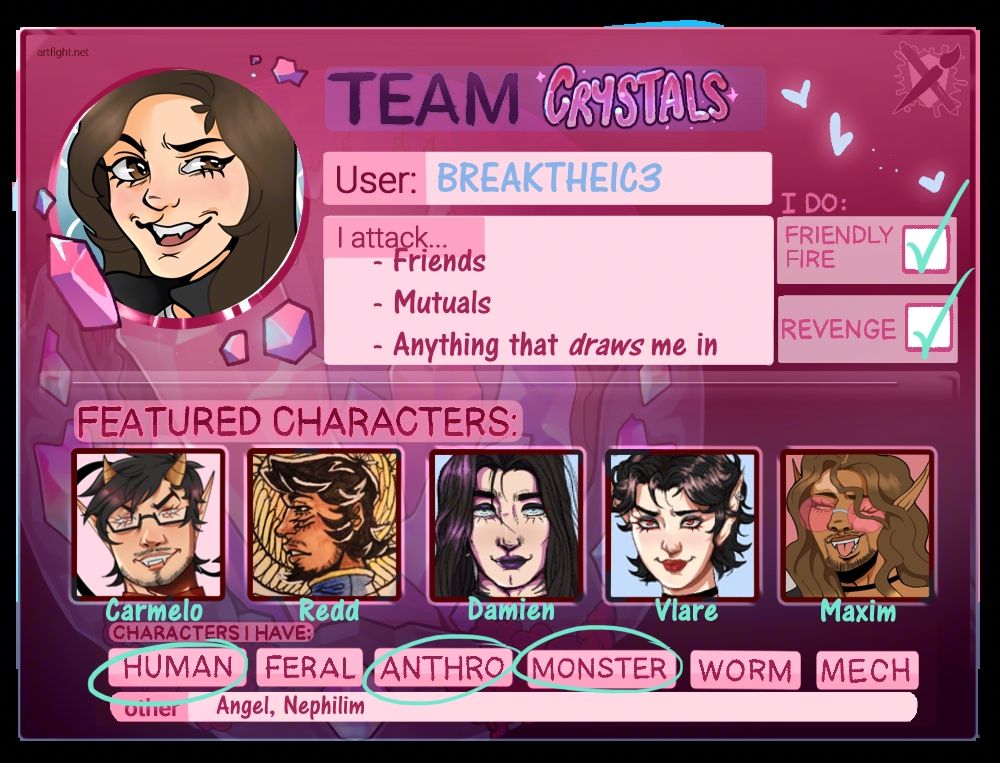Sheet for ArtFight 2025, Team Crystals. I indiciate that I do friendly fire and revenge & that I attack friends, mutuals & anything that *draws* me in.
Featured characters are Camelo (He/Him) the Demon, Redd (He/Him) the Angel, Damien (He/They) the Nephilim, Vlare (She/Her) the Vampire and Maxim (He/Him out of drag, She/Her in drag) the Vampire. 

I have circled human, anthro (only for one special case), monster, Angel and Nephilim for characters that I have. 