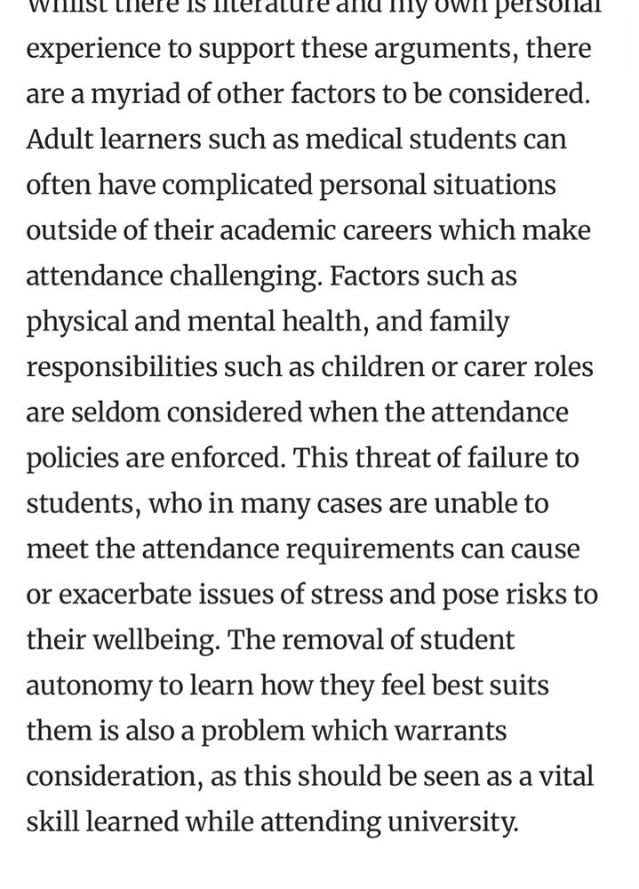Whilst there is literature and my own personal experience to support these arguments, there are a myriad of other factors to be considered. Adult learners such as medical students can often have complicated personal situations outside of their academic careers which make attendance challenging. Factors such as physical and mental health, and family responsibilities such as children or carer roles are seldom considered when the attendance policies are enforced. This threat of failure to students, who in many cases are unable to meet the attendance requirements can cause or exacerbate issues of stress and pose risks to their wellbeing. The removal of student autonomy to learn how they feel best suits them is also a problem which warrants consideration, as this should be seen as a vital skill learned while attending university.