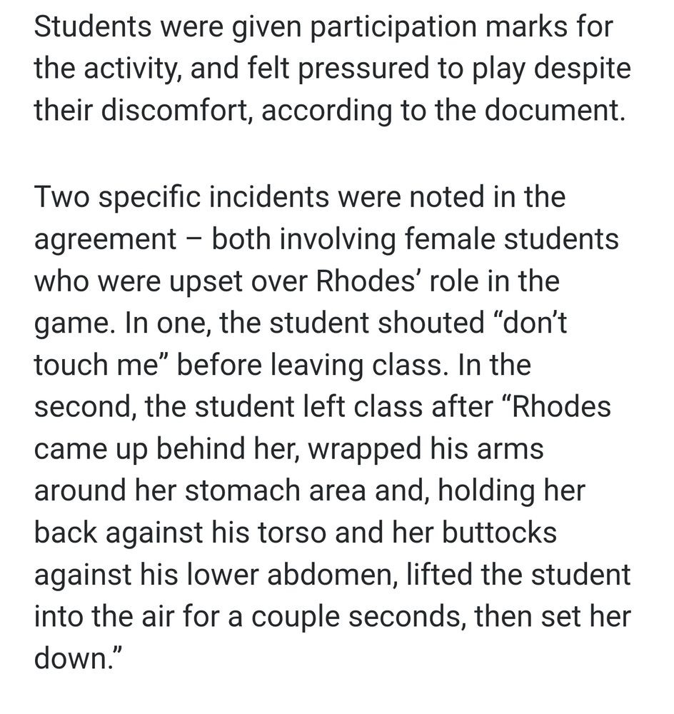 Text: 
Students were given participation marks for the activity, and felt pressured to play despite their discomfort, according to the document.

Two specific incidents were noted in the agreement – both involving female students who were upset over Rhodes’ role in the game. In one, the student shouted “don’t touch me” before leaving class. In the second, the student left class after “Rhodes came up behind her, wrapped his arms around her stomach area and, holding her back against his torso and her buttocks against his lower abdomen, lifted the student into the air for a couple seconds, then set her down.”