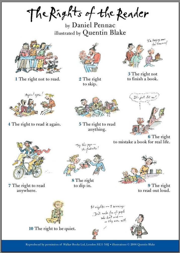 The Rights Of The Reader by Daniel Pennac, illustrated by Quentin Blake.
1. The right not to read.
2. The right to skip.
3. The right not to finish a book.
4. The right to read it again.
5. The right to read anything.
6. The right to mistake a book for real life.
7. The right to read anywhere.
8. The right to dip in.
9. The right to read out loud.
10. The right to be quiet.