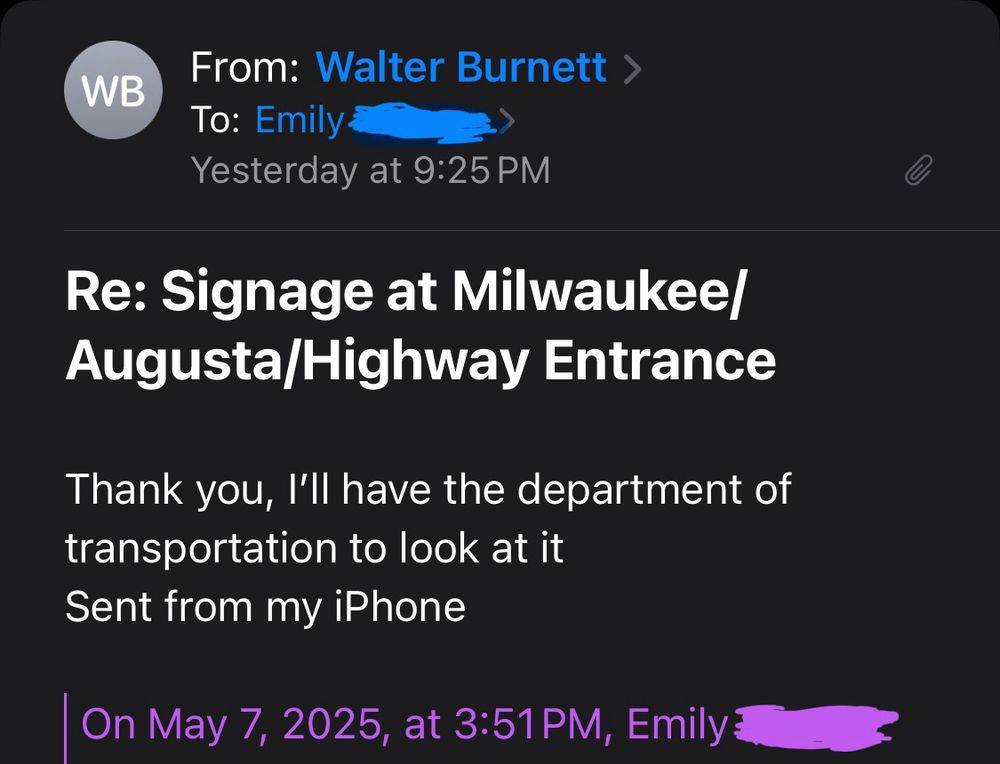 A screenshot of an email:
“From: Walter Burnett
To: Emily
Yesterday at 9:25 PM
Re: Signage at Milwaukee/ Augusta/Highway Entrance
Thank you, I'll have the department of transportation to look at it Sent from my iPhone
On May 7, 2025, at 3:51 PM, Emily”