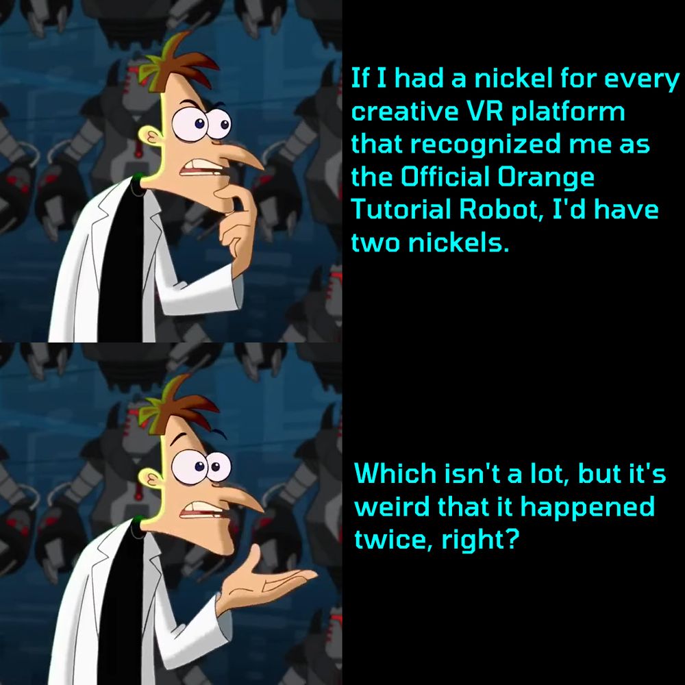 A two-part meme depicting Dr. Doofenshmirtz from Phineas and Ferb: Across the Second Dimension.

In the top panel he says, "If I had a nickel for every creative VR platform that recognized me as the Official Orange Tutorial Robot, I'd have two nickels."

In the bottom panel he says, "Which isn't a lot, but it's weird that it happened twice, right?"