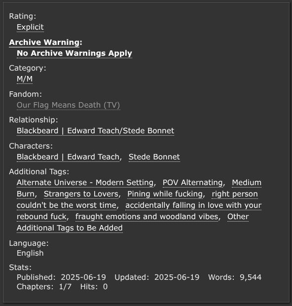 Rating: Explicit
Archive Warning: No Archive Warnings Apply
Category: M/M
Fandom: Our Flag Means Death (TV)
Relationship: Blackbeard | Edward Teach/Stede Bonnet
Characters: Blackbeard | Edward Teach, Stede Bonnet
Additional Tags: Alternate Universe - Modern Setting, POV Alternating, Medium Burn, Strangers to Lovers, Pining while fucking, right person couldn't be the worst time, accidentally falling in love with your rebound fuck, fraught emotions and woodland vibes, Other Additional Tags to Be Added
Language: English, Stats: Published:2025-06-19 Updated:2025-06-19, Words:9,544, Chapters:1/7, Hits:0