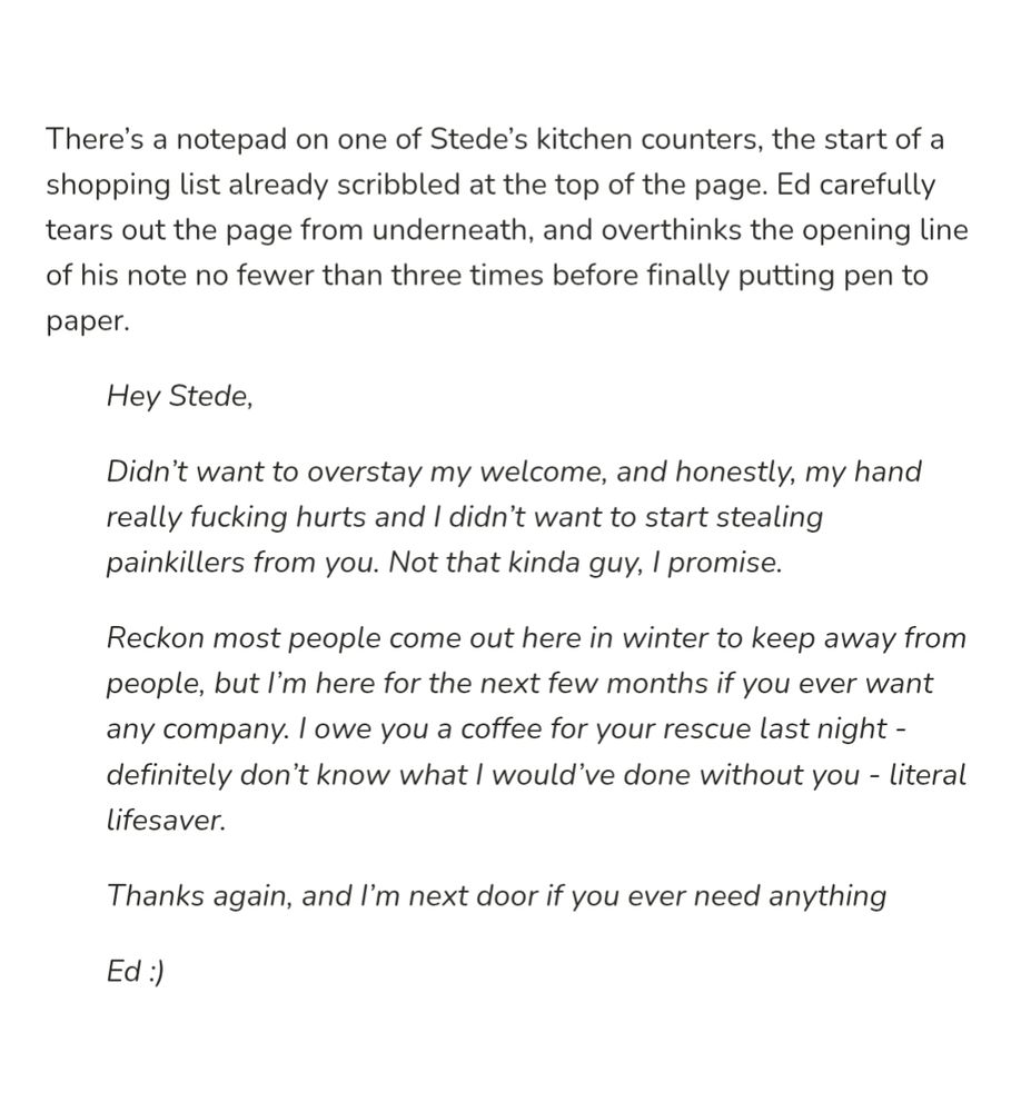 Plain black text on a white background. Text reads:

"There’s a notepad on one of Stede’s kitchen counters, the start of a shopping list already scribbled at the top of the page. Ed carefully tears out the page from underneath, and overthinks the opening line of his note no fewer than three times before finally putting pen to paper.

(Italics)Hey Stede,

Didn’t want to overstay my welcome, and honestly, my hand really fucking hurts and I didn’t want to start stealing painkillers from you. Not that kinda guy, I promise. 

Reckon most people come out here in winter to keep away from people, but I’m here for the next few months if you ever want any company. I owe you a coffee for your rescue last night - definitely don’t know what I would’ve done without you - literal lifesaver.

Thanks again, and I’m next door if you ever need anything

Ed :) (end italics)"