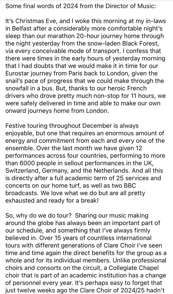 The first of 3 pages of text from the Director of Music, Graham Ross. Summary:

It's Christmas Eve, and I woke this morning at my in-laws in Belfast after a considerably more comfortable night's sleep than our marathon 20-hour journey home through the night yesterday from the snow-laden Black Forest, via every conceivable mode of transport...

Festive touring in December requires energy and commitment. Over the last month we have given 12 performances in the UK, Switzerland, Germany, and the Netherlands, after a full academic term of 25 services and concerts on our home turf, as well as 2 BBC broadcasts. 

Why do we do tour? Sharing our music making around the globe has always been an important part of our schedule, and something that I've always firmly believed in. Over 15 years of international tours with different generations of Clare Choir I've seen time and time again the direct benefits for the group as a whole and for its individual members. Unlike professional choirs and consorts on the circuit, a Collegiate Chapel choir that is part of an academic institution has a change of personnel every year. It's perhaps easy to forget that just twelve weeks ago the Clare Choir of 2024/25 hadn't even met. 