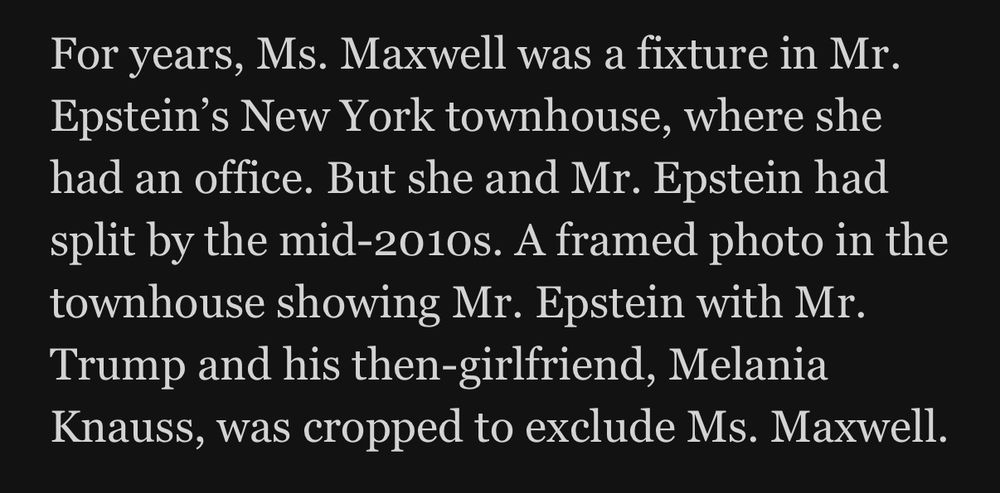 For years, Ms. Maxwell was a fixture in Mr.
Epstein's New York townhouse, where she had an office. But she and Mr. Epstein had split by the mid-2010s. A framed photo in the townhouse showing Mr. Epstein with Mr.
Trump and his then-girlfriend, Melania Knauss, was cropped to exclude Ms. Maxwell.