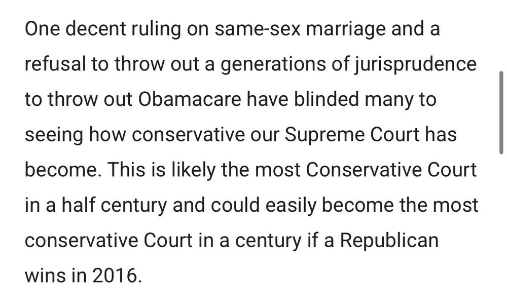 One decent ruling on same-sex marriage and a refusal to throw out a generations of jurisprudence to throw out Obamacare have blinded many to
seeing how conservative our Supreme Court has become. This is likely the most Conservative Court in a half century and could easily become the most conservative Court in a century if a Republican wins in 2016.
