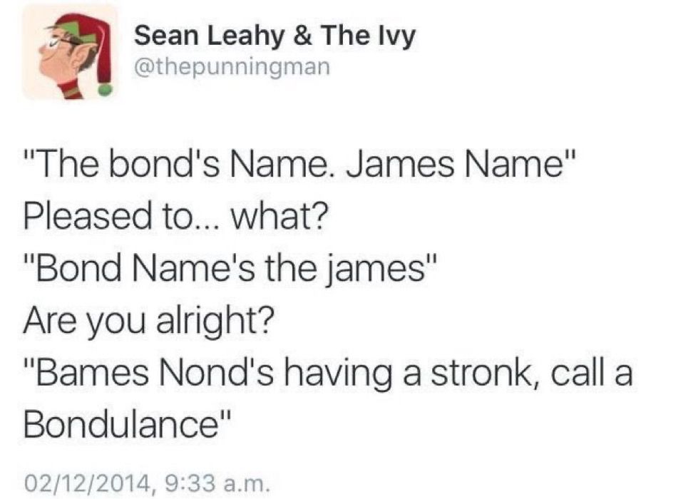 Sean Leahy & The Ivy @thepunningman
"The bond's Name. James Name"
Pleased to... what?
"Bond Name's the james"
Are you alright?
"Bames Nond's having a stronk, call a Bondulance"
02/12/2014, 9:33 a.m.