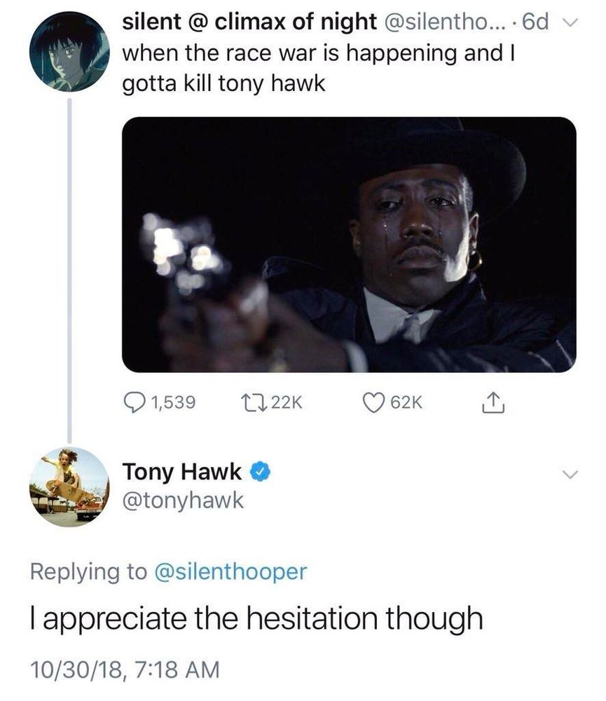 silent @ climax of night @silentho...6dv when the race war is happening and I gotta kill tony hawk
Tony Hawk @tonyhawk
Replying to @silenthooper
I appreciate the hesitation though
10/30/18, 7:18 AM