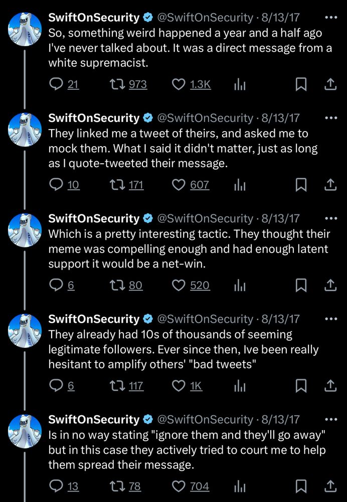 So, something weird happened a year and a half ago I've never talked about. It was a direct message from a white supremacist.

They linked me a tweet of theirs, and asked me to mock them. What I said it didn't matter, just as long as I quote-tweeted their message.

Which is a pretty interesting tactic. They thought their meme was compelling enough and had enough latent support it would be a net-win.

They already had 10s of thousands of seeming legitimate followers. Ever since then, Ive been really hesitant to amplify others' "bad tweets"

Is in no way stating "ignore them and they'll go away" but in this case they actively tried to court me to help them spread their message.