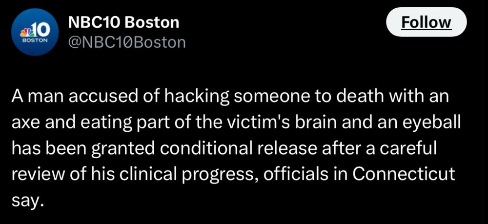 BOSTON
NBC10 Boston @NBC10Boston
Follow
A man accused of hacking someone to death with an axe and eating part of the victim's brain and an eyeball has been granted conditional release after a careful review of his clinical progress, officials in Connecticut say.