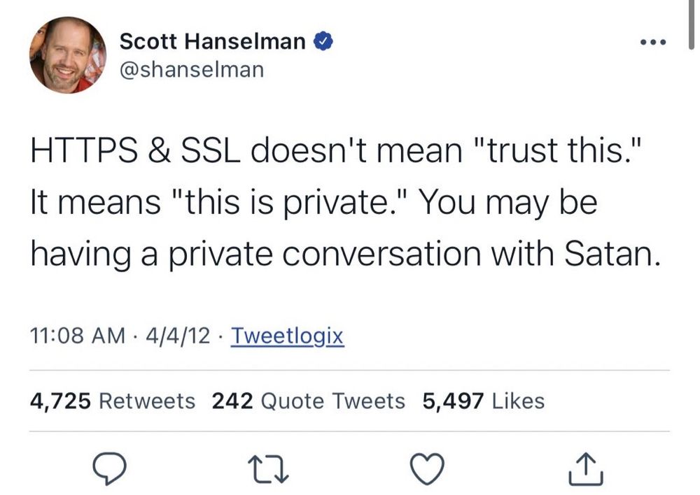 Scott Hanselman o @shanselman
• • •
HTTPS & SSL doesn't mean "trust this."
It means "this is private." You may be having a private conversation with Satan.
11:08 AM • 4/4/12 • Tweetlogix
4,725 Retweets 242 Quote Tweets 5,497 Likes
17