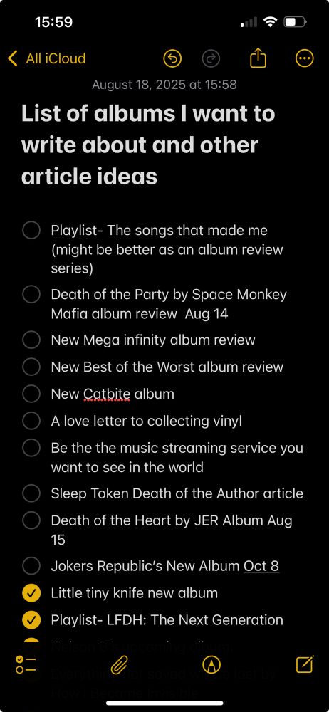 List of albums I want to write about and other article ideas 

- [ ] Playlist- The songs that made me (might be better as an album review series) 
- [ ] Death of the Party by Space Monkey Mafia album review  Aug 14 
- [ ] New Mega infinity album review 
- [ ] New Best of the Worst album review 
- [ ] New Catbite album
- [ ] A love letter to collecting vinyl 
- [ ] Be the the music streaming service you want to see in the world 
- [ ] Sleep Token Death of the Author article 
- [ ] Death of the Heart by JER Album Aug 15
- [ ] Jokers Republic’s New Album Oct 8