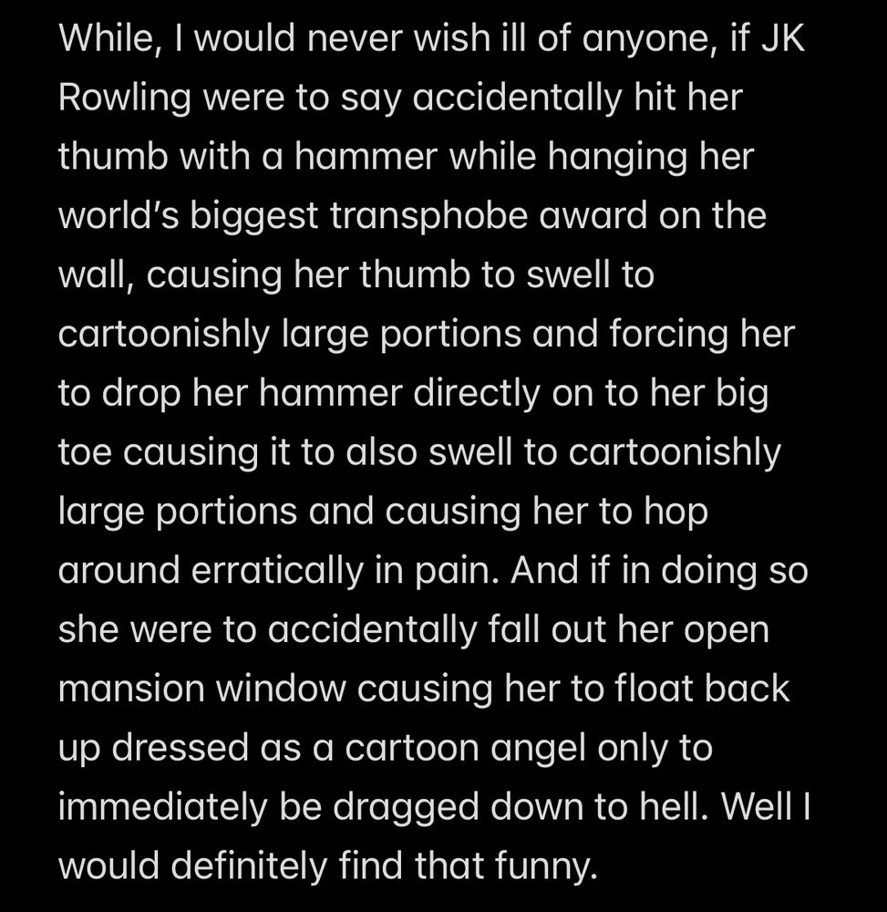 While, I would never wish ill of anyone, if JK Rowling were to say accidentally hit her thumb with a hammer while hanging her world’s biggest transphobe award on the wall, causing her thumb to swell to cartoonishly large portions and forcing her to drop her hammer directly on to her big toe causing it to also swell to cartoonishly large portions and causing her to hop around erratically in pain. And if in doing so she were to accidentally fall out her open mansion window causing her to float back up dressed as a cartoon angel only to immediately be dragged down to hell. Well I would definitely find that funny. 