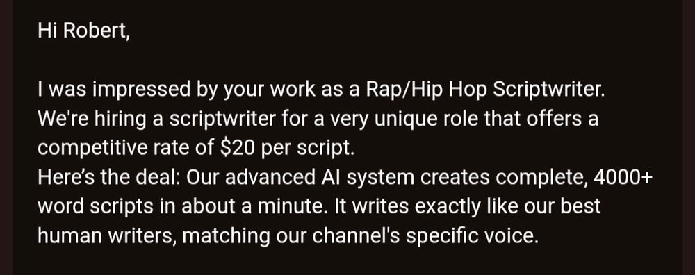 Hi Robert,

I was impressed by your work as a Rap/Hip Hop Scriptwriter. We're hiring a scriptwriter for a very unique role that offers a competitive rate of $20 per script.
Here’s the deal: Our advanced AI system creates complete, 4000+ word scripts in about a minute. It writes exactly like our best human writers, matching our channel's specific voice.
