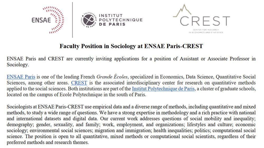 aculty Position in Sociology at ENSAE Paris-CREST
ENSAE Paris and CREST are currently inviting applications for a position of Assistant or Associate Professor in
Sociology.
ENSAE Paris is one of the leading French Grande Écoles, specialized in Economics, Data Science, Quantitative Social
Sciences, among other areas. CREST is the associated interdisciplinary center for research on quantitative methods
applied to the social sciences. Both institutions are part of the Institut Polytechnique de Paris, a cluster of graduate schools,
located on the campus of Ecole Polytechnique in the south of Paris.
Sociologists at ENSAE Paris-CREST use empirical data and a diverse range of methods, including quantitative and mixed
methods, to study a wide range of questions. We have a strong expertise in methodology and a rich practice with national
and international datasets and digital data. Our current work addresses questions of social mobility and inequality;
demography; gender, sexuality, and family;