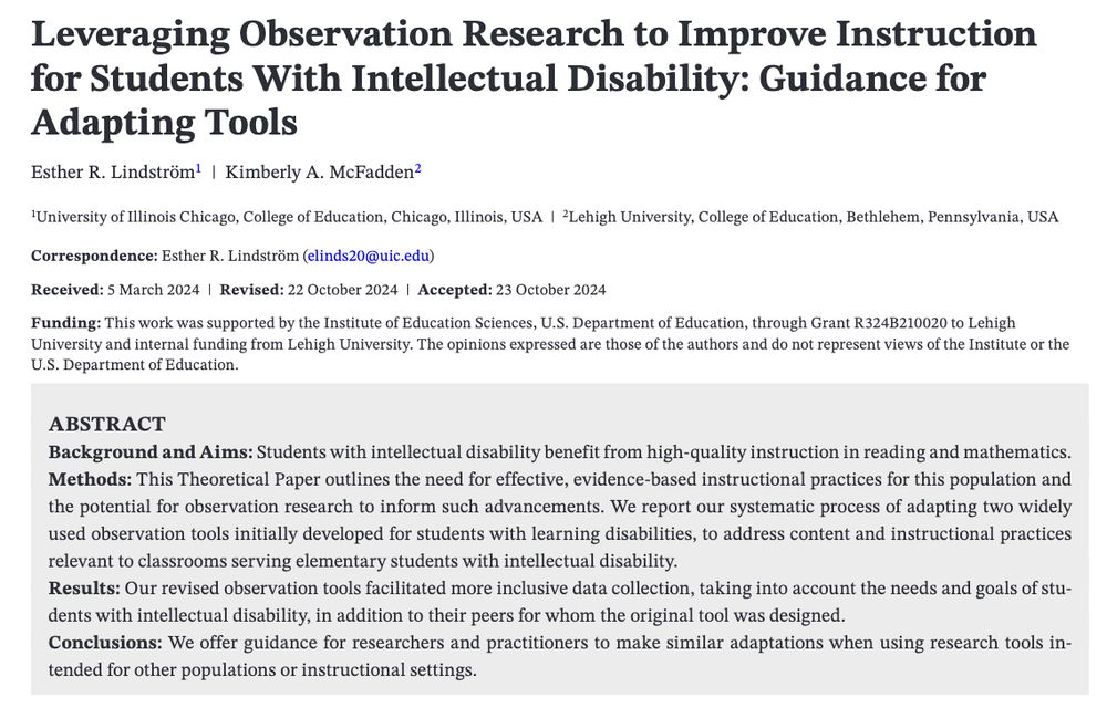 Leveraging Observation Research to Improve Instruction for Students With Intellectual Disability: Guidance forAdapting Tools. Esther R. Lindström | Kimberly A. McFadden. University of Illinois Chicago. Lehigh University.
ABSTRACT. Background and Aims: Students with intellectual disability benefit from high-quality instruction in reading and mathematics. Methods: This Theoretical Paper outlines the need for effective, evidence-based instructional practices for this population and the potential for observation research to inform such advancements. We report our systematic process of adapting two widely used observation tools initially developed for students with learning disabilities, to address content and instructional practices relevant to classrooms serving elementary students with intellectual disability. Results: Our revised observation tools facilitated more inclusive data collection, taking into account the needs and goals of students with intellectual disability, in addition to their peers for whom the original tool was designed. Conclusions: We offer guidance for researchers and practitioners to make similar adaptations when using research tools in-tended for other populations or instructional settings.