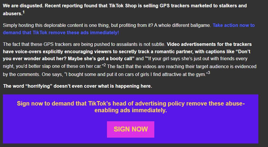 We are disgusted. Recent reporting found that TikTok Shop is selling GPS trackers marketed to stalkers and abusers.

Simply hosting this deplorable content is one thing, but profiting from it? A whole different ballgame. Take action now to demand that TikTok remove these ads immediately!

The fact that these GPS trackers are being pushed to assailants is not subtle. Video advertisements for the trackers have voice-overs explicitly encouraging viewers to secretly track a romantic partner, with captions like “Don’t you ever wonder about her? Maybe she’s got a booty call” and “"If your girl says she’s just out with friends every night, you’d better slap one of these on her car." The fact that the videos are reaching their target audience is evidenced by the comments. One says, “I bought some and put it on cars of girls I find attractive at the gym.”

The word “horrifying” doesn’t even cover what is happening here. 

Sign now to demand that TikTok’s head of advertising policy remove these abuse-enabling ads immediately.

[SIGN NOW]