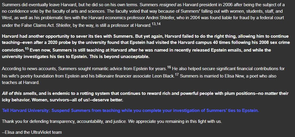 Summers did eventually leave Harvard, but he did so on his own terms. Summers resigned as Harvard president in 2006 after being the subject of a no confidence vote by the faculty of arts and sciences. The faculty voted that way because of Summers' falling out with women, students, staff, and West, as well as his problematic ties with the Harvard economics professor Andrei Shleifer, who in 2004 was found liable for fraud by a federal court under the False Claims Act. Shleifer, by the way, is still a professor at Harvard.

Harvard had another opportunity to sever its ties with Summers. But yet again, Harvard failed to do the right thing, allowing him to continue teaching--even after a 2020 probe by the university found that Epstein had visited the Harvard campus 40 times following his 2008 sex crime conviction. Even now, Summers is still teaching at Harvard after he was named in recently released Epstein emails, and while the university investigates his ties to Epstein. This is beyond unacceptable. 

According to news accounts, Summers sought romantic advice from Epstein for years. He also helped secure significant financial contributions for his wife's poetry foundation from Epstein and his billionaire financier associate Leon Black. Summers is married to Elisa New, a poet who also teaches at Harvard.

All of this smells, and is endemic to a rotting system that continues to reward rich and powerful people with plum positions--no matter their icky behavior. Women, survivors--all of us!--deserve better.

Tell Harvard University: Suspend Summers from teaching while you complete your investigation of Summers' ties to Epstein. 

Thank you for defending transparency, accountability, and justice. We appreciate you remaining in this fight with us.

--Elisa and the UltraViolet team