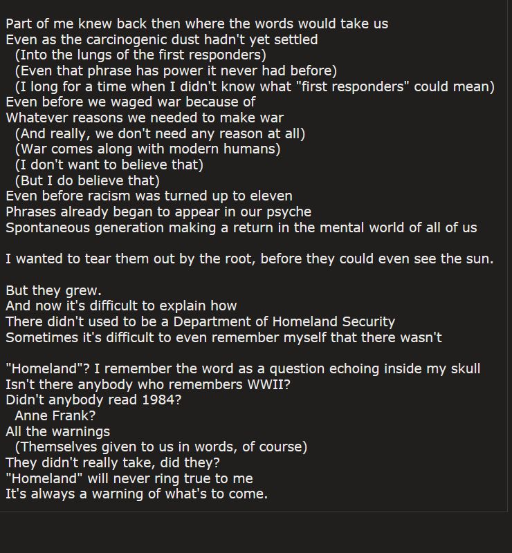 Part of me knew back then where the words would take us
Even as the carcinogenic dust hadn't yet settled
  (Into the lungs of the first responders)
  (Even that phrase has power it never had before)
  (I long for a time when I didn't know what "first responders" could mean)
Even before we waged war because of
Whatever reasons we needed to make war
  (And really, we don't need any reason at all)
  (War comes along with modern humans)
  (I don't want to believe that)
  (But I do believe that)
Even before racism was turned up to eleven
Phrases already began to appear in our psyche
Spontaneous generation making a return in the mental world of all of us

I wanted to tear them out by the root, before they could even see the sun.

But they grew. 
And now it's difficult to explain how 
There didn't used to be a Department of Homeland Security
Sometimes it's difficult to even remember myself that there wasn't

"Homeland"? I remember the word as a question echoing inside my skull
Isn't there anybody who remembers WWII? 
Didn't anybody read 1984?
  Anne Frank?
All the warnings 
  (Themselves given to us in words, of course)
They didn't really take, did they?
"Homeland" will never ring true to me
It's always a warning of what's to come.