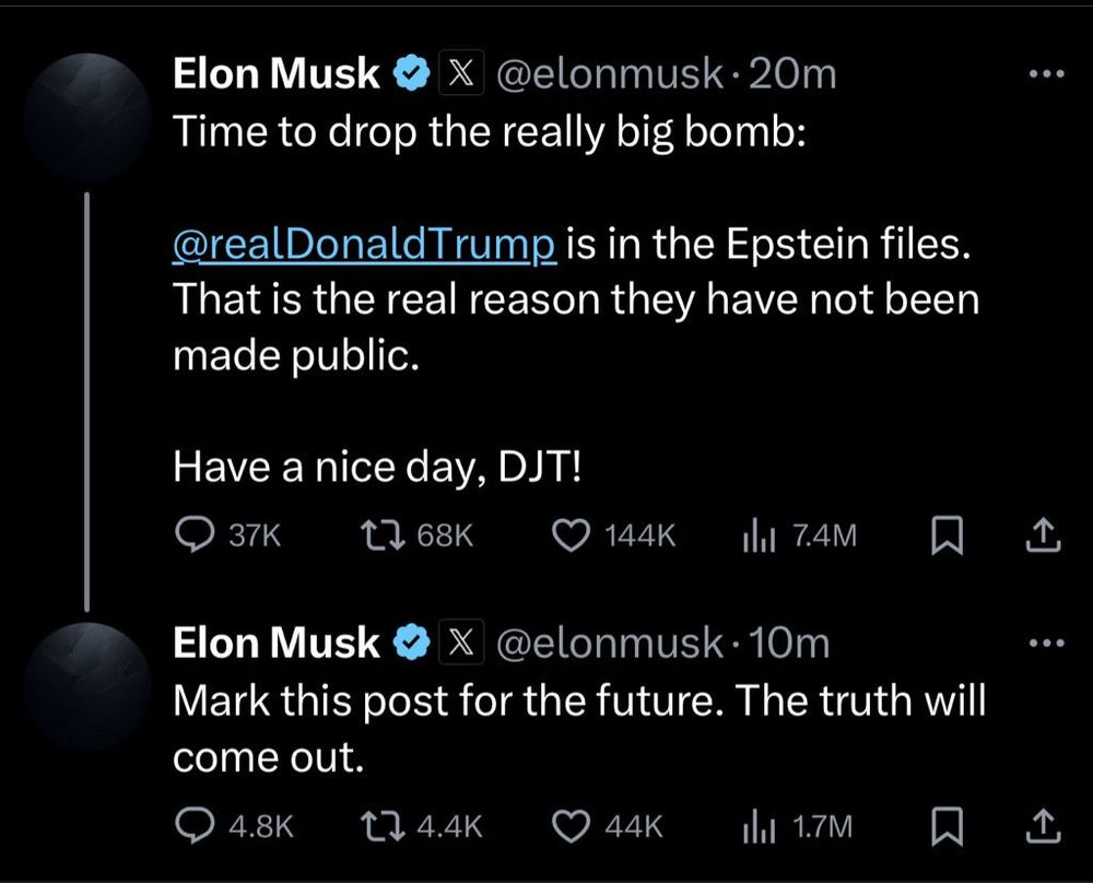 Elon Musk v @elonmusk • 20m Time to drop the really big bomb: @realDonaldTrump is in the Epstein files. That is the real reason they have not been made public. Have a nice day, DJT! Elon Musk @elonmusk • 10m Mark this post for the future. The truth will come out. Fuckers have no loyalty to anyone 🤣