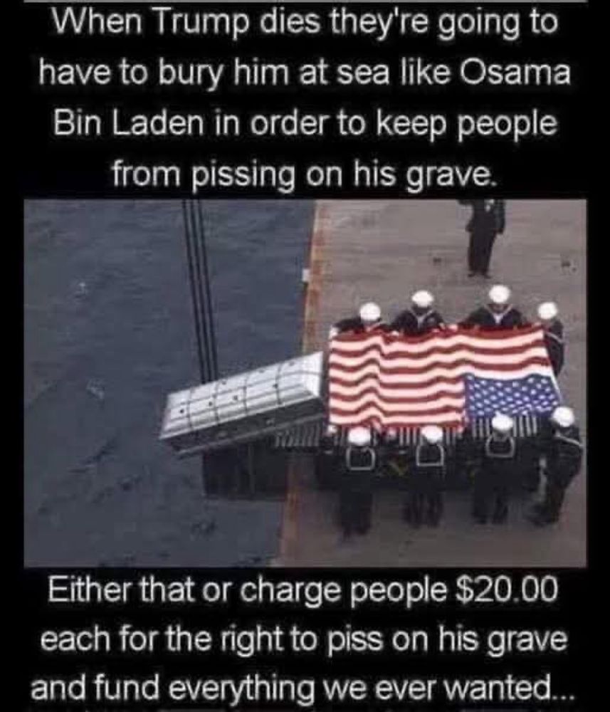 When Trump dies they're going to have to bury him at sea like Osama Bin Laden in order to keep people from pissing on his grave.
Either that or charge people $20.00
each for the right to piss on his grave and fund everything we ever wanted...