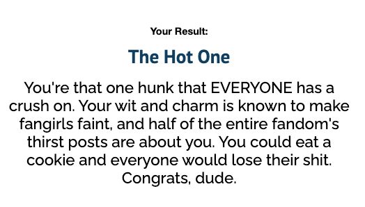 Your Result:
The Hot One
You're that one hunk that EVERYONE has a crush on. Your wit and charm is known to make fangirls faint, and half of the entire fandom's thirst posts are about you. You could eat a cookie and everyone would lose their shit. Congrats, dude.