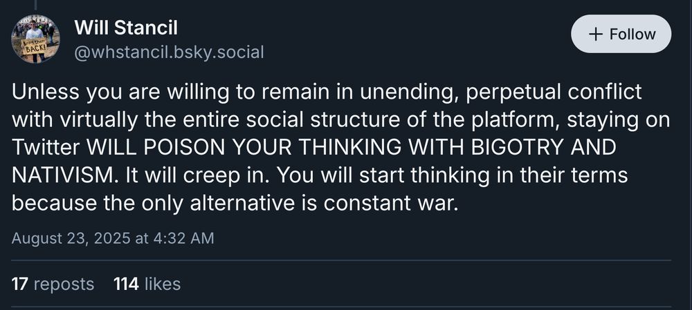 From Will Stancil: Unless you are willing to remain in unending, perpetual conflict with virtually the entire social structure of the platform, staying on Twitter WILL POISON YOUR THINKING WITH BIGOTRY AND NATIVISM. It will creep in. You will start thinking in their terms because the only alternative is constant war.