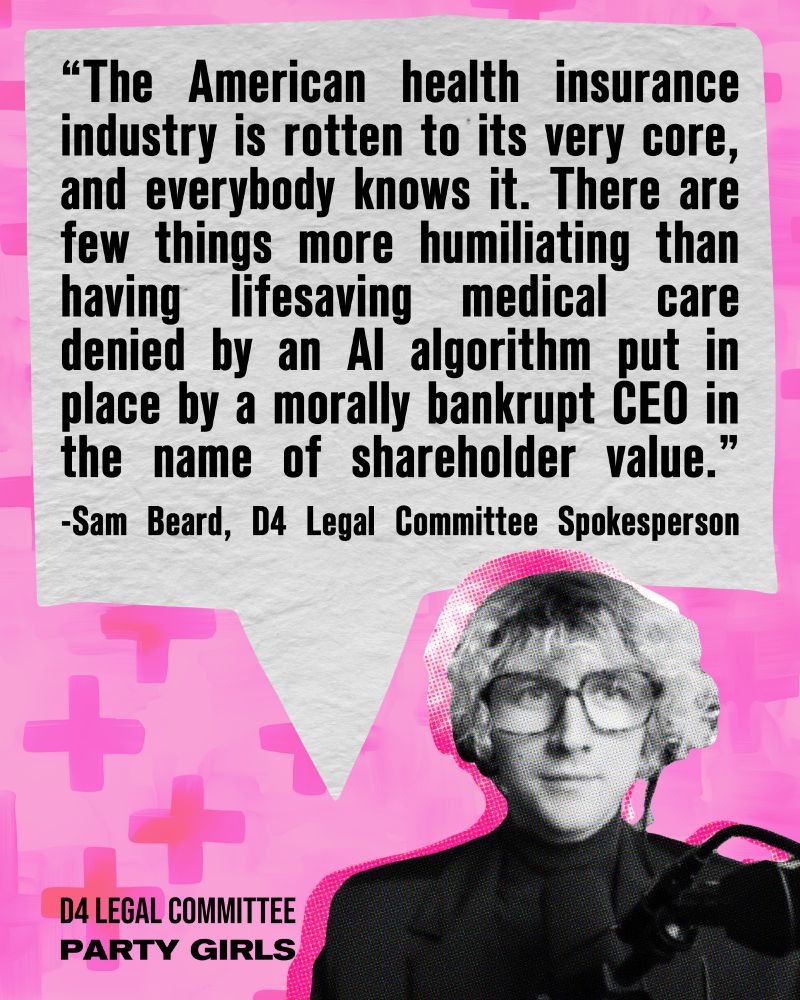 "The American health insurance industry is rotten to its very core, and everybody knows it. There are few things more humiliating than having lifesaving medical care denied by an AI algorithm put in place by a morally bankrupt CEO in the name of shareholder value." - Sam Beard, D$ Legal Committee Spokesperson