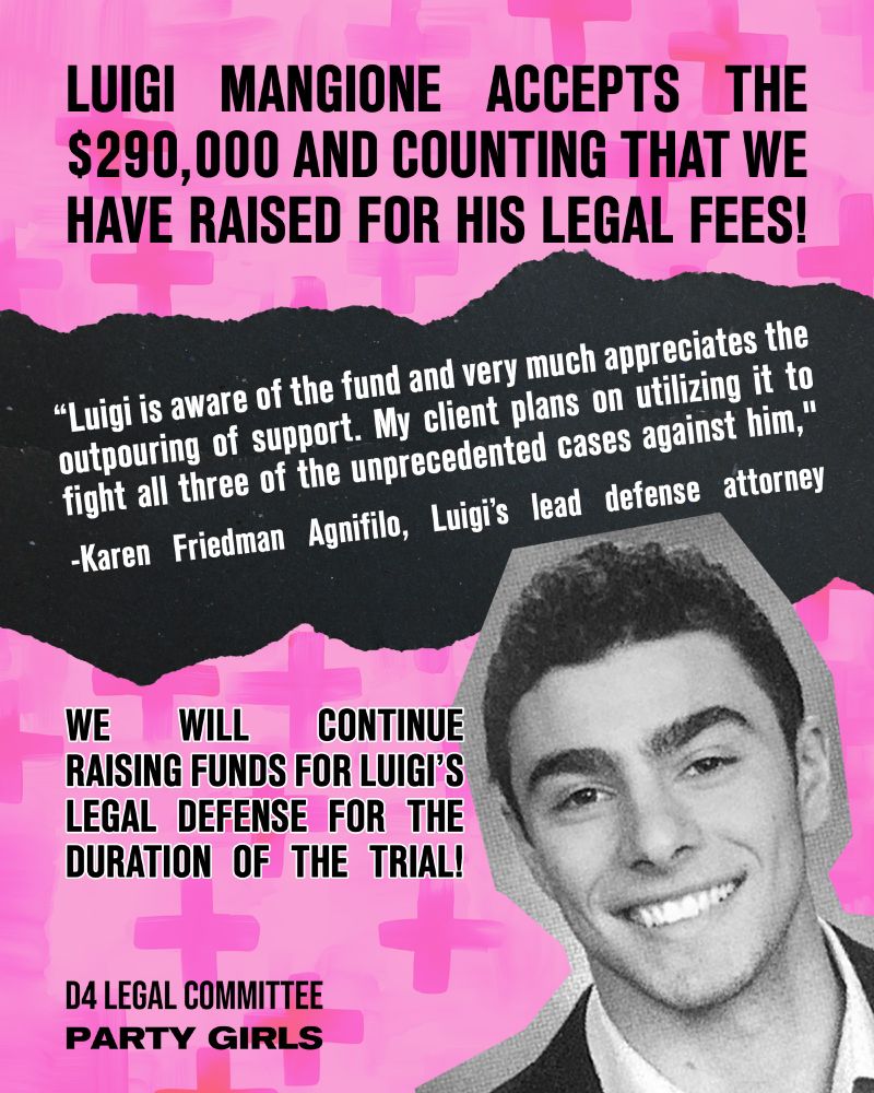 LUIGI MANGIONE ACCEPTS THE $290,000 AND COUNTING THAT WE HAVE RAISED FOR HIS LEGAL FEES!

"Luigi is aware of the fund and very much appreciates the outpouring of support. My client plans on utilizing it to fight all three of the unprecedented cases against him." - Karen Friedman Agnifilio, Luigi's lead defense attorney

WE WILL CONTINUE RAISING FUNDS FOR LUIGI'S LEGAL DEFENSE FOR THE DURATION OF THE TRIAL

- D4 Legal Committee / Party Girls